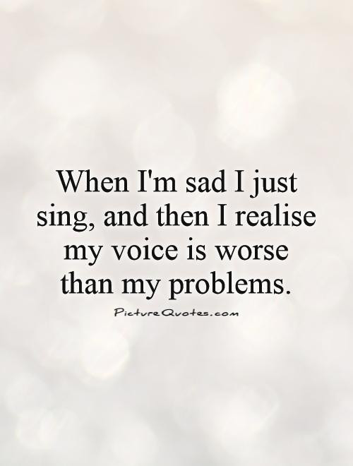 Im Sad Quote
 When I m sad I just sing and then I realize my voice is